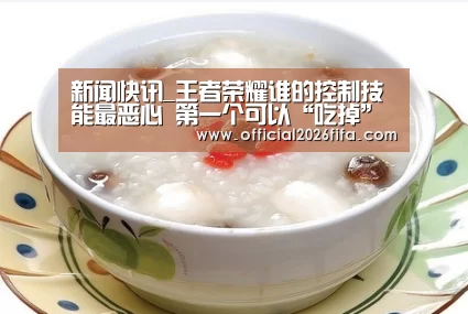 新闻快讯_王者荣耀谁的控制技能最恶心 第一个可以“吃掉”一些技能(图1) 世界杯资讯