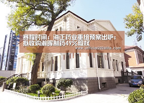 赛程时间:海正药业重组预案出炉:拟收购瀚晖制药49%股权(图4) 赛程时间